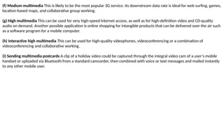 (f) Medium multimedia This is likely to be the most popular 3G service. Its downstream data rate is ideal for web surfing, games,
location-based maps, and collaborative group working.
(g) High multimedia This can be used for very high-speed Internet access, as well as for high-definition video and CD-quality
audio on demand. Another possible application is online shopping for intangible products that can be delivered over the air such
as a software program for a mobile computer.
(h) Interactive high multimedia This can be used for high-quality videophones, videoconferencing or a combination of
videoconferencing and collaborative working.
(i) Sending multimedia postcards A clip of a holiday video could be captured through the integral video cam of a user’s mobile
handset or uploaded via Bluetooth from a standard camcorder, then combined with voice or text messages and mailed instantly
to any other mobile user.
 