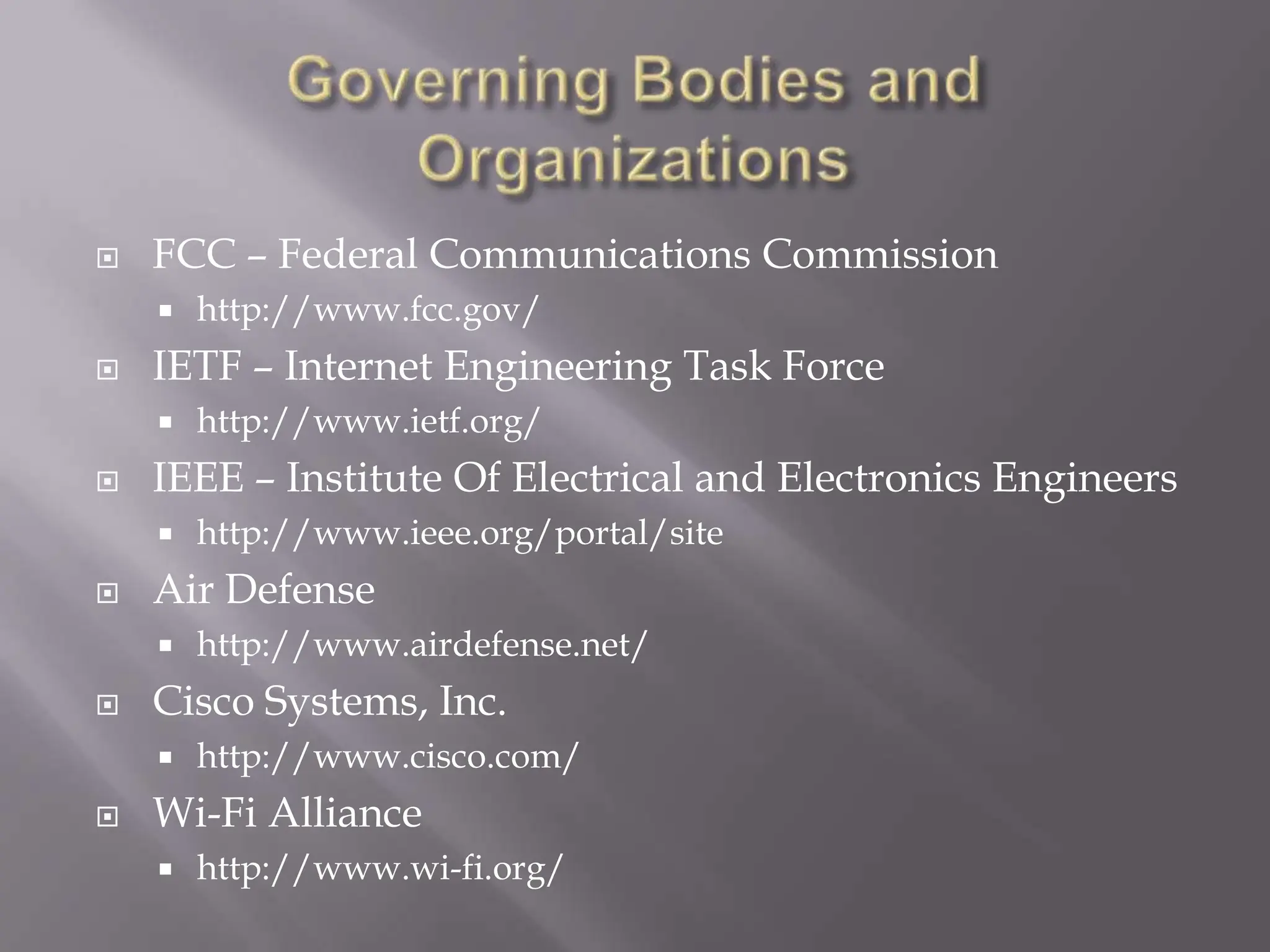 Governing Bodies and OrganizationsFCC – Federal Communications Commissionhttp://www.fcc.gov/IETF – Internet Engineering Task Forcehttp://www.ietf.org/IEEE – Institute Of Electrical and Electronics Engineershttp://www.ieee.org/portal/siteAir Defensehttp://www.airdefense.net/Cisco Systems, Inc.http://www.cisco.com/Wi-Fi Alliancehttp://www.wi-fi.org/