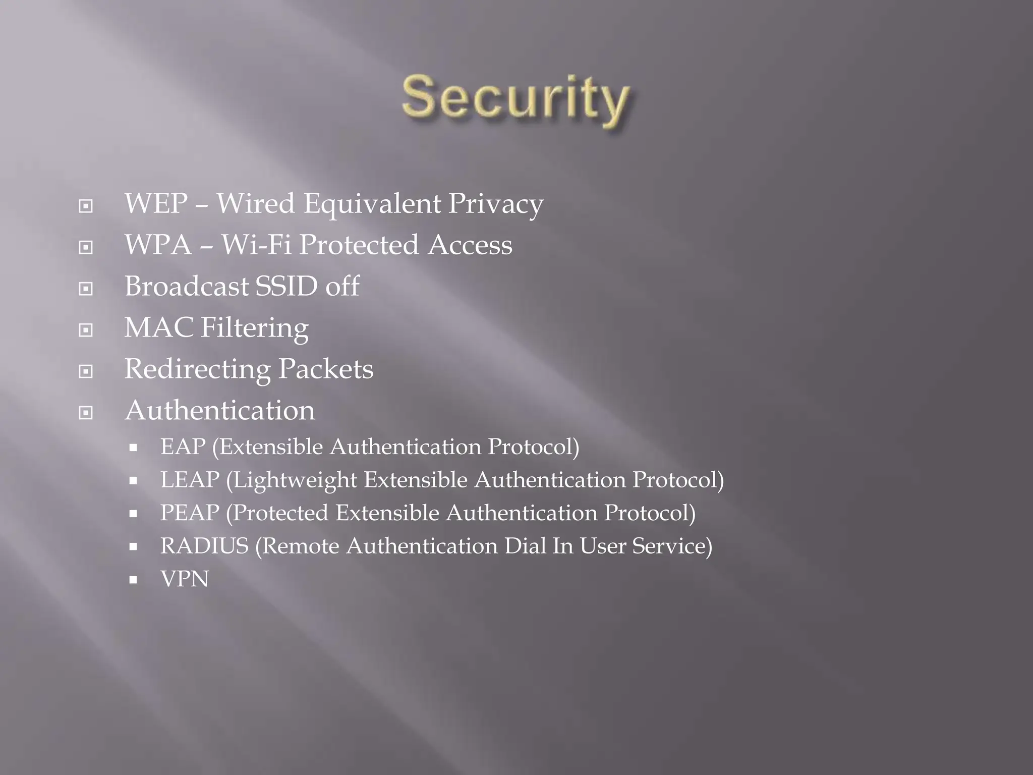 SecurityWEP – Wired Equivalent PrivacyWPA – Wi-Fi Protected AccessBroadcast SSID offMAC FilteringRedirecting PacketsAuthenticationEAP (Extensible Authentication Protocol)LEAP (Lightweight Extensible Authentication Protocol)PEAP (Protected Extensible Authentication Protocol)RADIUS (Remote Authentication Dial In User Service)VPN