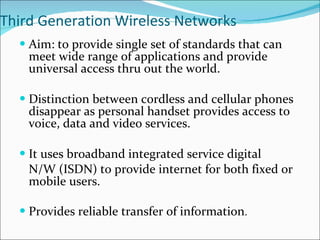 Third Generation Wireless Networks Aim: to provide single set of standards that can meet wide range of applications and provide universal access thru out the world. Distinction between cordless and cellular phones disappear as personal handset provides access to voice, data and video services. It uses broadband integrated service digital  N/W (ISDN) to provide internet for both fixed or mobile users. Provides reliable transfer of information . 