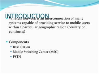 INTRODUCTION Wireless network is an interconnection of many systems capable of providing service to mobile users within a particular geographic region (country or continent) Components Base station Mobile Switching Center (MSC) PSTN 
