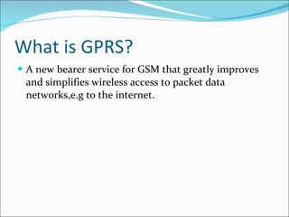 What is GPRS? A new bearer service for GSM that greatly improves and simplifies wireless access to packet data networks,e.g to the internet. 