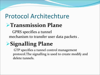 Protocol Architechture Transmission Plane GPRS specifies a tunnel  mechanism to transfer user data packets . Signalling Plane GTP specifies a tunnel control management protocol.The signalling is used to create modify and delete tunnels. 