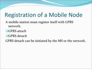 Registration of a Mobile Node A mobile station must register itself with GPRS  network. GPRS attach GPRS detach GPRS detach can be initiated by the MS or the network. 