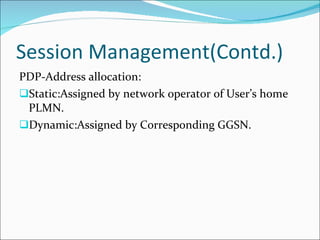 Session Management(Contd.) PDP-Address allocation: Static:Assigned by network operator of User’s home PLMN. Dynamic:Assigned by Corresponding GGSN. 