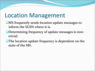 Location Management MS frequently sends location update messages to inform the SGSN where it is. Determining frequency of update messages is non-trivial. The location update frequency is dependent on the state of the MS. 
