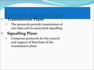 Transmission Plane The protocols provide transmission of user data and its associated signalling   Signalling Plane Comprises protocols for the control and support of functions of the transmission plane  