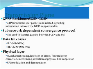 GPRS Backbone:SGSN GGSN GTP tunnels the user packets and related signalling  information between the GPRS support nodes. Subnetwork dependent convergence protocol It is used to transfer packets between SGSN and MS Data link layer LLC(MS-SGSN) RLC/MAC(MS-BSS) Physical layer PLL:channel coding,detection of errors, forward error correction, interleaving, detection of physical link congestion RFL:modulation and demodulation 