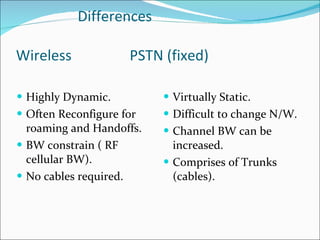 Differences  Wireless  PSTN (fixed) Highly Dynamic. Often Reconfigure for roaming and Handoffs. BW constrain ( RF cellular BW). No cables required. Virtually Static. Difficult to change N/W. Channel BW can be increased. Comprises of Trunks (cables). 