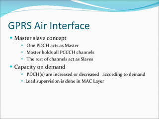 GPRS Air Interface Master slave concept One PDCH acts as Master Master holds all PCCCH channels The rest of channels act as Slaves Capacity on demand PDCH(s) are increased or decreased  according to demand Load supervision is done in MAC Layer 