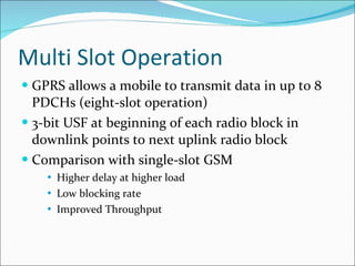 Multi Slot Operation GPRS allows a mobile to transmit data in up to 8 PDCHs (eight-slot operation) 3-bit USF at beginning of each radio block in downlink points to next uplink radio block Comparison with single-slot GSM Higher delay at higher load Low blocking rate Improved Throughput 