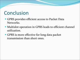 Conclusion GPRS provides efficient access to Packet Data Networks. Multislot operation in GPRS leads to efficient channel utilization. GPRS is more effective for long data packet transmission than short ones. 