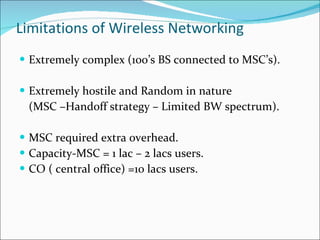 Limitations of Wireless Networking Extremely complex (100’s BS connected to MSC’s). Extremely hostile and Random in nature  (MSC –Handoff strategy – Limited BW spectrum). MSC required extra overhead. Capacity-MSC = 1 lac – 2 lacs users. CO ( central office) =10 lacs users. 