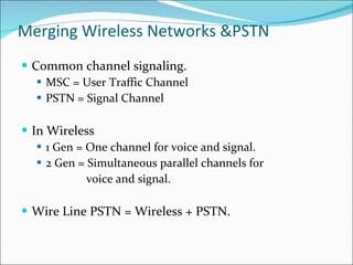 Merging Wireless Networks &PSTN Common channel signaling. MSC = User Traffic Channel PSTN = Signal Channel In Wireless  1 Gen = One channel for voice and signal. 2 Gen = Simultaneous parallel channels for  voice and signal. Wire Line PSTN = Wireless + PSTN. 