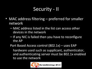 Security - II
• MAC address filtering – preferred for smaller
  network
  – MAC address listed in the list can access other
    devices in the network
  – If any NIC is failed then you have to reconfigure
    the AP
  Port Based Access control (802.1x) – uses EAP
    hardware used such as supplicant, authenticator,
    and authenticating server must be 802.1x enabled
    to use the network
 