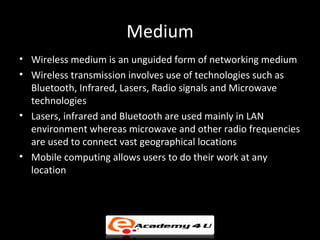Medium
• Wireless medium is an unguided form of networking medium
• Wireless transmission involves use of technologies such as
  Bluetooth, Infrared, Lasers, Radio signals and Microwave
  technologies
• Lasers, infrared and Bluetooth are used mainly in LAN
  environment whereas microwave and other radio frequencies
  are used to connect vast geographical locations
• Mobile computing allows users to do their work at any
  location
 
