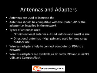 Antennas and Adapters
• Antennas are used to increase the range of wireless network
• Antennas should be compatible with the router, AP or the
  adapter i.e. installed in the network
• Types of antennas used:
   – Omnidirectional antennas - Used indoors and small in size
   – Directional antennas - High gain and used for long range
     outdoor use
• Wireless adapters help to connect computer or PDA to a
  network
• Wireless adapters are available as PC cards, PCI and mini PCI,
  USB, and CompactFlash.
 
