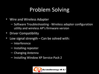 Problem Solving
• Wire and Wireless Adapter
   – Software Troubleshooting - Wireless adapter configuration
     utility and wireless AP’s firmware version
• Driver Compatibility
• Low signal strength – Can be solved with:
   –   Interference
   –   Installing repeater
   –   Changing Antenna
   –   Installing Window XP Service Pack 2
 