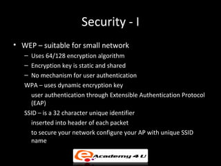Security - I
• WEP – suitable for small network
   – Uses 64/128 encryption algorithm
   – Encryption key is static and shared
   – No mechanism for user authentication
   WPA – uses dynamic encryption key
     user authentication through Extensible Authentication Protocol
     (EAP)
   SSID – is a 32 character unique identifier
     inserted into header of each packet
     to secure your network configure your AP with unique SSID
     name
 