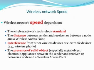 Wireless network Speed
 Wireless network speed depends on:
 The wireless network technology standard
 The distance between sender and receiver, or between a node

and a Wireless Access Point
 Interference from other wireless devices or electronic devices
(e.g., wireless phone)
 The presence of solid object (especially metal object,
electronic appliance) between the sender and receiver, or
between a node and a Wireless Access Point

 