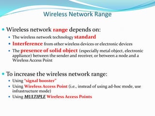 Wireless Network Range
 Wireless network range depends on:
 The wireless network technology standard

 Interference from other wireless devices or electronic devices
 The presence of

solid object (especially metal object, electronic

appliance) between the sender and receiver, or between a node and a
Wireless Access Point

 To increase the wireless network range:
 Using “signal booster”
 Using Wireless Access Point (i.e., instead of using ad-hoc mode, use

infrastructure mode)
 Using MULTIPLE Wireless Access Points

 