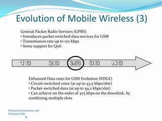 Evolution of Mobile Wireless (3)
General Packet Radio Services (GPRS)
• Introduces packet switched data services for GSM
• Transmission rate up to 170 kbps
• Some support for QoS

Enhanced Data rates for GSM Evolution (EDGE)
• Circuit-switched voice (at up to 43.5 kbps/slot)
• Packet-switched data (at up to 59.2 kbps/slot)
• Can achieve on the order of 475 kbps on the downlink, by
combining multiple slots
Wireless Environment and
Wireless LANs
18

 