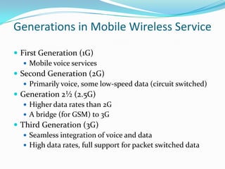 Generations in Mobile Wireless Service
 First Generation (1G)
 Mobile voice services
 Second Generation (2G)
 Primarily voice, some low-speed data (circuit switched)
 Generation 2½ (2.5G)
 Higher data rates than 2G
 A bridge (for GSM) to 3G
 Third Generation (3G)
 Seamless integration of voice and data
 High data rates, full support for packet switched data

 