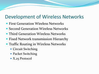 Development of Wireless Networks
 First Generation Wireless Networks
 Second Generation Wireless Networks
 Third Generation Wireless Networks
 Fixed Network transmission Hierarchy

 Traffic Routing in Wireless Networks
 Circuit Switching
 Packet Switching
 X.25 Protocol

 