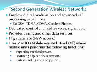 Second Generation Wireless Networks
 Employs digital modulation and advanced call
processing capabilities
 Ex: GSM, TDMA ,CDMA, Cordless Phones.

 Dedicated control channel for voice, signal data.
 Provides paging and other data services.
 High data rate (N/W access.)
 Uses MAHO (Mobile Assisted Hand Off) where
mobile units performs the following functions:




reporting received power.
scanning adjacent base station.
data encoding and encryption.

 