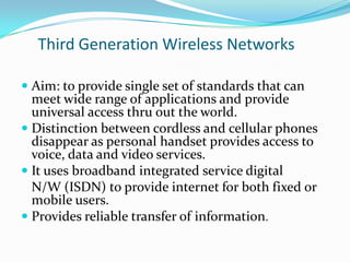 Third Generation Wireless Networks
 Aim: to provide single set of standards that can
meet wide range of applications and provide
universal access thru out the world.
 Distinction between cordless and cellular phones
disappear as personal handset provides access to
voice, data and video services.
 It uses broadband integrated service digital
N/W (ISDN) to provide internet for both fixed or
mobile users.
 Provides reliable transfer of information.

 