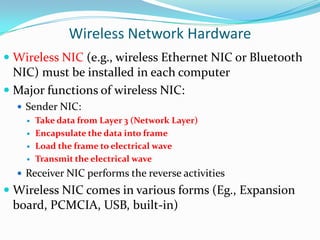 Wireless Network Hardware
 Wireless NIC (e.g., wireless Ethernet NIC or Bluetooth
NIC) must be installed in each computer

 Major functions of wireless NIC:
 Sender NIC:
 Take data from Layer 3 (Network Layer)
 Encapsulate the data into frame
 Load the frame to electrical wave
 Transmit the electrical wave
 Receiver NIC performs the reverse activities

 Wireless NIC comes in various forms (Eg., Expansion
board, PCMCIA, USB, built-in)

 