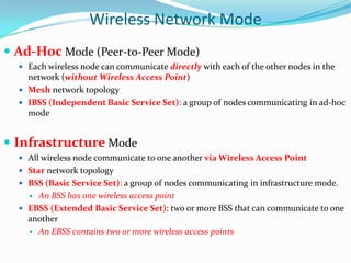 Wireless Network Mode
 Ad-Hoc Mode (Peer-to-Peer Mode)
 Each wireless node can communicate directly with each of the other nodes in the

network (without Wireless Access Point)
 Mesh network topology
 IBSS (Independent Basic Service Set): a group of nodes communicating in ad-hoc
mode

 Infrastructure Mode
 All wireless node communicate to one another via Wireless Access Point
 Star network topology
 BSS (Basic Service Set): a group of nodes communicating in infrastructure mode.

An BSS has one wireless access point
 EBSS (Extended Basic Service Set): two or more BSS that can communicate to one
another
 An EBSS contains two or more wireless access points


 