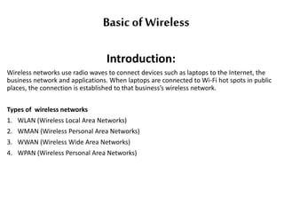 Basic of Wireless
Introduction:
Wireless networks use radio waves to connect devices such as laptops to the Internet, the
business network and applications. When laptops are connected to Wi-Fi hot spots in public
places, the connection is established to that business’s wireless network.
Types of wireless networks
1. WLAN (Wireless Local Area Networks)
2. WMAN (Wireless Personal Area Networks)
3. WWAN (Wireless Wide Area Networks)
4. WPAN (Wireless Personal Area Networks)
 