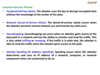Cont’d
Common Security Threats
• Compromised-key attack: The attacker uses the key to decrypt encrypted data
without the knowledge of the sender of the data.
• Network Denial-of-Service Attack: The denial-of-service attack occurs when
the attacker prevents normal network use and function by valid users.
• Eavesdropping: Eavesdropping can occur when an attacker gains access to the
data path in a network and has the ability to monitor and read the traffic. This
is also called sniffing or snooping. If the traffic is in plain text, the attacker is
able to read the traffic when the attacker gains access to the path.
• Identity Spoofing (IP Address Spoofing): Spoofing occurs when the attacker
determines and uses an IP address of a network, computer, or network
component when not authorized to do so.
 