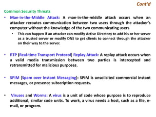 Cont’d
Common Security Threats
• Man-in-the-Middle Attack: A man-in-the-middle attack occurs when an
attacker reroutes communication between two users through the attacker's
computer without the knowledge of the two communicating users.
• This can happen if an attacker can modify Active Directory to add his or her server
as a trusted server or modify DNS to get clients to connect through the attacker
on their way to the server.
• RTP (Real-time Transport Protocol) Replay Attack: A replay attack occurs when
a valid media transmission between two parties is intercepted and
retransmitted for malicious purposes.
• SPIM (Spam over Instant Messaging): SPIM is unsolicited commercial instant
messages, or presence subscription requests.
• Viruses and Worms: A virus is a unit of code whose purpose is to reproduce
additional, similar code units. To work, a virus needs a host, such as a file, e-
mail, or program.
 