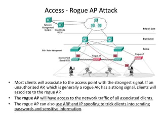 Access - Rogue AP Attack
• Most clients will associate to the access point with the strongest signal. If an
unauthorized AP, which is generally a rogue AP, has a strong signal, clients will
associate to the rogue AP.
• The rogue AP will have access to the network traffic of all associated clients.
• The rogue AP can also use ARP and IP spoofing to trick clients into sending
passwords and sensitive information.
 