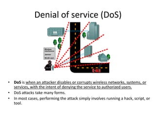 Denial of service (DoS)
• DoS is when an attacker disables or corrupts wireless networks, systems, or
services, with the intent of denying the service to authorized users.
• DoS attacks take many forms.
• In most cases, performing the attack simply involves running a hack, script, or
tool.
 