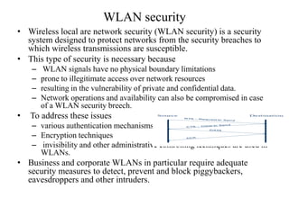 • Wireless local are network security (WLAN security) is a security
system designed to protect networks from the security breaches to
which wireless transmissions are susceptible.
• This type of security is necessary because
– WLAN signals have no physical boundary limitations
– prone to illegitimate access over network resources
– resulting in the vulnerability of private and confidential data.
– Network operations and availability can also be compromised in case
of a WLAN security breech.
• To address these issues
– various authentication mechanisms
– Encryption techniques
– invisibility and other administrative controlling techniques are used in
WLANs.
• Business and corporate WLANs in particular require adequate
security measures to detect, prevent and block piggybackers,
eavesdroppers and other intruders.
WLAN security
 