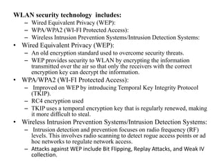 WLAN security technology includes:
– Wired Equivalent Privacy (WEP):
– WPA/WPA2 (WI-FI Protected Access):
– Wireless Intrusion Prevention Systems/Intrusion Detection Systems:
• Wired Equivalent Privacy (WEP):
– An old encryption standard used to overcome security threats.
– WEP provides security to WLAN by encrypting the information
transmitted over the air so that only the receivers with the correct
encryption key can decrypt the information.
• WPA/WPA2 (WI-FI Protected Access):
– Improved on WEP by introducing Temporal Key Integrity Protocol
(TKIP).
– RC4 encryption used
– TKIP uses a temporal encryption key that is regularly renewed, making
it more difficult to steal.
• Wireless Intrusion Prevention Systems/Intrusion Detection Systems:
– Intrusion detection and prevention focuses on radio frequency (RF)
levels. This involves radio scanning to detect rogue access points or ad
hoc networks to regulate network access.
– Attacks against WEP include Bit Flipping, Replay Attacks, and Weak IV
collection.
 