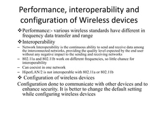Performance, interoperability and
configuration of Wireless devices
Performance:- various wireless standards have different in
frequency data transfer and range
Interoperability
– Network Interoperability is the continuous ability to send and receive data among
the interconnected networks, providing the quality level expected by the end user
without any negative impact to the sending and receiving networks
– 802.11a and 802.11b work on different frequencies, so little chance for
interoperability
– Can coexist in one network
– HiperLAN/2 is not interoperable with 802.11a or 802.11b
 Configuration of wireless devices
Configuration done to communicate with other devices and to
enhance security. It is better to change the default setting
while configuring wireless devices
 
