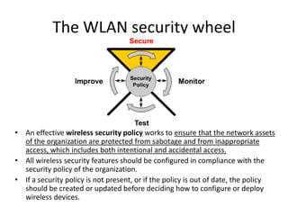 The WLAN security wheel
• An effective wireless security policy works to ensure that the network assets
of the organization are protected from sabotage and from inappropriate
access, which includes both intentional and accidental access.
• All wireless security features should be configured in compliance with the
security policy of the organization.
• If a security policy is not present, or if the policy is out of date, the policy
should be created or updated before deciding how to configure or deploy
wireless devices.
 