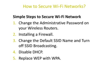Simple Steps to Secure Wi-Fi Network
1. Change the Administrative Password on
your Wireless Routers.
2. Installing a Firewall.
3. Change the Default SSID Name and Turn
off SSID Broadcasting.
4. Disable DHCP.
5. Replace WEP with WPA.
How to Secure Wi-Fi Networks?
 