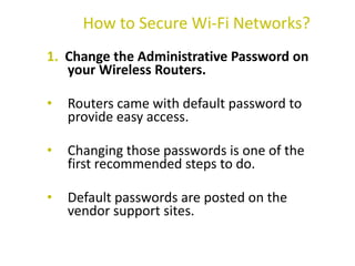 1. Change the Administrative Password on
your Wireless Routers.
• Routers came with default password to
provide easy access.
• Changing those passwords is one of the
first recommended steps to do.
• Default passwords are posted on the
vendor support sites.
How to Secure Wi-Fi Networks?
 