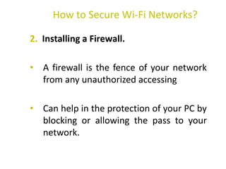 2. Installing a Firewall.
• A firewall is the fence of your network
from any unauthorized accessing
• Can help in the protection of your PC by
blocking or allowing the pass to your
network.
How to Secure Wi-Fi Networks?
 