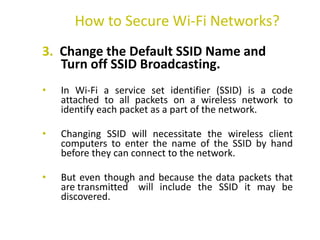 3. Change the Default SSID Name and
Turn off SSID Broadcasting.
• In Wi-Fi a service set identifier (SSID) is a code
attached to all packets on a wireless network to
identify each packet as a part of the network.
• Changing SSID will necessitate the wireless client
computers to enter the name of the SSID by hand
before they can connect to the network.
• But even though and because the data packets that
are transmitted will include the SSID it may be
discovered.
How to Secure Wi-Fi Networks?
 