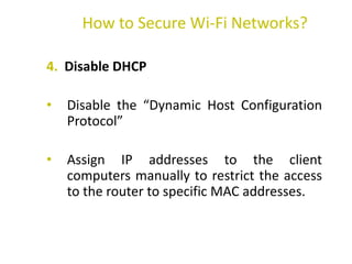 4. Disable DHCP
• Disable the “Dynamic Host Configuration
Protocol”
• Assign IP addresses to the client
computers manually to restrict the access
to the router to specific MAC addresses.
How to Secure Wi-Fi Networks?
 