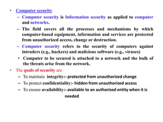 • Computer security
– Computer security is Information security as applied to computer
and networks.
– The field covers all the processes and mechanisms by which
computer-based equipment, information and services are protected
from unauthorized access, change or destruction.
– Computer security refers to the security of computers against
intruders (e.g., hackers) and malicious software (e.g., viruses)
• Computer to be secured is attached to a network and the bulk of
the threats arise from the network.
• The goals of security are
– To maintain integrity:- protected from unauthorized change
– To protect confidentiality:- hidden from unauthorized access
– To ensure availability:- available to an authorized entity when it is
needed
 