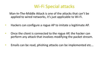 Man-In-The-Middle Attack is one of the attacks that can’t be
applied to wired networks, it’s just applicable to Wi-Fi.
• Hackers can configure a rogue AP to imitate a legitimate AP.
• Once the client is connected to the rogue AP, the hacker can
perform any attack that involves modifying the packet stream.
• Emails can be read, phishing attacks can be implemented etc...
Wi-Fi Special attacks
 