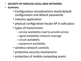 • SECURITY OF WIRELESS LOCAL AREA NETWORKS
• Summary
• Configuration considerations-Avoid default
configuration and default passwords
• industry application-
• physical configuration-locate AP in safe place
• types of transmission
–service availability-read to provide service
–signal availability-network coverage
–circuit availability
–equipment availability
• wireless network controls
• protective security mechanisms
• protection of mobile computing assets
 