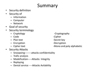 Summary
• Security definition
• Security of
– Information
– Computer
– Network
• Goal of security
• Security terminology
– Cryptology -Cryptography
– Code -Cipher
– Plan text -Secret key
– Encryption -Decryption
– Cipher text -Mono and poly alphabetic
• Security Attacks
– Snoopoing--------attacks confidentiality
– Trafic analysis
– Modefication-----Attacks Integrity
– Replaying
– Denial service ----Attacks Avilability
 